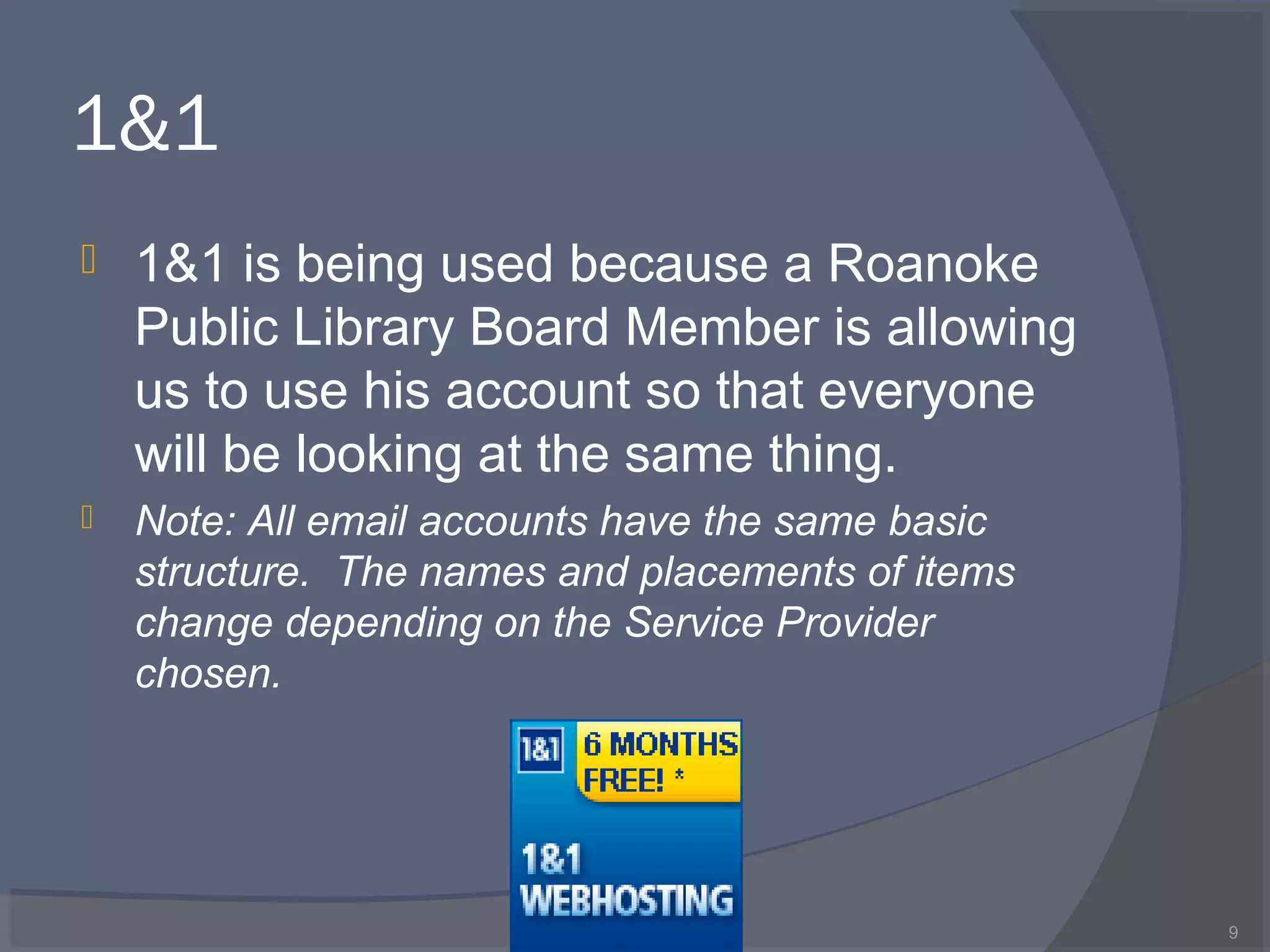 1&1
 1&1 is being used because a Roanoke
Public Library Board Member is allowing
us to use his account so that everyone
will be looking at the same thing.
 Note: All email accounts have the same basic
structure. The names and placements of items
change depending on the Service Provider
chosen.
9
 