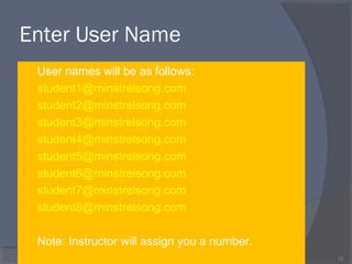 Enter User Name
 User names will be as follows:
 student1@minstrelsong.com
 student2@minstrelsong.com
 student3@minstrelsong.com
 student4@minstrelsong.com
 student5@minstrelsong.com
 student6@minstrelsong.com
 student7@minstrelsong.com
 student8@minstrelsong.com
 Note: Instructor will assign you a number.
12
 