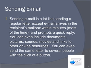 Sending E-mail
 Sending e-mail is a lot like sending a
regular letter except e-mail arrives in the
recipient’s mailbox within minutes (most
of the time), and prompts a quick reply.
You can even include documents,
pictures, sounds, movies and links to
other on-line resources. You can even
send the same letter to several people
with the click of a button.
3
 