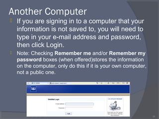 Another Computer
 If you are signing in to a computer that your
information is not saved to, you will need to
type in your e-mail address and password,
then click Login.
 Note: Checking Remember me and/or Remember my
password boxes (when offered)stores the information
on the computer, only do this if it is your own computer,
not a public one.
33
 