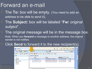 Forward an e-mail
 The To: box will be empty. (You need to add an
address to be able to send it).
 The Subject: box will be labeled “Fw: original
subject”.
 The original message will be in the message box.
 Note: When you forward a message to another address, the original
sender is not notified.
 Click Send to forward it to the new recipient(s).
42
 