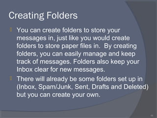 Creating Folders
 You can create folders to store your
messages in, just like you would create
folders to store paper files in. By creating
folders, you can easily manage and keep
track of messages. Folders also keep your
Inbox clear for new messages.
 There will already be some folders set up in
(Inbox, Spam/Junk, Sent, Drafts and Deleted)
but you can create your own.
49
 