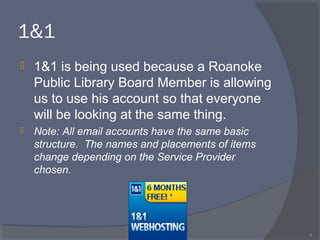 1&1
 1&1 is being used because a Roanoke
Public Library Board Member is allowing
us to use his account so that everyone
will be looking at the same thing.
 Note: All email accounts have the same basic
structure. The names and placements of items
change depending on the Service Provider
chosen.
9
 