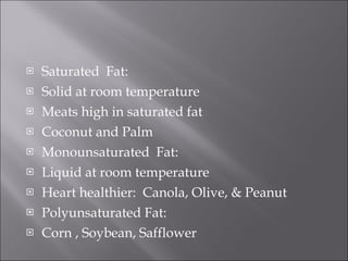 Saturated  Fat:  Solid at room temperature Meats high in saturated fat Coconut and Palm  Monounsaturated  Fat: Liquid at room temperature Heart healthier:  Canola, Olive, & Peanut Polyunsaturated Fat: Corn , Soybean, Safflower 