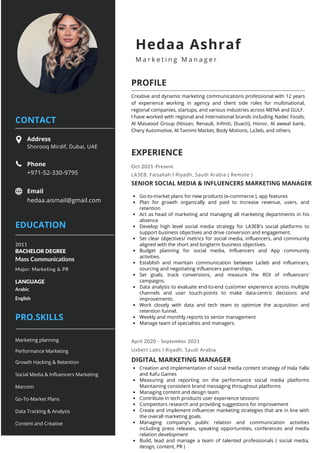 April 2020 - September 2021
Phone
+971-52-330-9795
Address
Shorooq Mirdif, Dubai, UAE
Email
hedaa.aismail@gmail.com
Creative and dynamic marketing communications professional with 12 years
of experience working in agency and client side roles for multinational,
regional companies, startups, and various industries across MENA and GULF.
I have worked with regional and international brands including Nadec Foods,
Al Masaood Group (Nissan, Renault, Infiniti, Duacti), Honor, Al awwal bank,
Chery Automotive, Al Tamimi Market, Body Motions, La3eb, and others.
CONTACT
PROFILE
EDUCATION
EXPERIENCE
PRO.SKILLS
Hedaa Ashraf
M a r k e t i n g M a n a g e r
Mass Communications
BACHELOR DEGREE
2011
Arabic
LANGUAGE
Major: Marketing & PR
English
Social Media & Influencers Marketing
Content and Creative
Go-To-Market Plans
Growth Hacking & Retention
Data Tracking & Analysis
Marcom
Go-to-market plans for new products (e-commerce ), app features
Plan for growth organically and paid to increase revenue, users, and
retention
Act as head of marketing and managing all marketing departments in his
absence
Develop high level social media strategy for LA3EB's social platforms to
support business objectives and drive conversion and engagement.
Set clear objectives/ metrics for social media, influencers, and community
aligned with the short and longterm business objectives.
Budget planning for social media, Influencers and App community
activities.
Establish and maintain communication between La3eb and influencers,
sourcing and negotiating influencers partnerships.
Set goals, track conversions, and measure the ROI of influencers'
campaigns.
Data analysis to evaluate end-to-end customer experience across multiple
channels and user touch-points to make data-centric decisions and
improvements.
Work closely with data and tech team to optimize the acquisition and
retention funnel.
Weekly and monthly reports to senior management
Manage team of specialists and managers.
Creation and implementation of social media content strategy of Hala Yalla
and Kafu Games
Measuring and reporting on the performance social media platforms
Maintaining consistent brand messaging throughout platforms
Managing content and design team
Contribute in tech products user experience sessions
Competitors research and providing suggestions for improvement
Create and implement influencer marketing strategies that are in line with
the overall marketing goals.
Managing company’s public relation and communication activities
including press releases, speaking opportunities, conferences and media
relation development
Build, lead and manage a team of talented professionals ( social media,
design, content, PR )
SENIOR SOCIAL MEDIA & INFLUENCERS MARKETING MANAGER
DIGITAL MARKETING MANAGER
Oct 2021-Present
LA3EB, Faisaliah l Riyadh, Saudi Arabia ( Remote )
Uxbert Labs l Riyadh, Saudi Arabia
Performance Marketing
Marketing planning
 