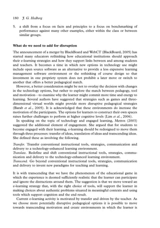 180    J. G. Hedberg

5.    a shift from a focus on facts and principles to a focus on benchmarking of
      performance against many other examples, either within the class or between
      similar groups.


What do we need to add for disruption
The announcement of a merger by BlackBoard and WebCT (BlackBoard, 2005) has
started many educators rethinking how educational institutions should approach
their e-learning strategies and how they support links between and among students
and teachers. It becomes a time in which new options in technology use might
include open source software as an alternative to provide a less expensive learning
management software environment or the rethinking of course design so that
investment in one propriety system does not prohibit a later move or switch to
another that offers a better pedagogical match.
   However, a better consideration might be not to overlay the decision with changes
in the technology options, but rather to explore the match between pedagogy, tool
and motivation*to examine why the learner might commit more time and energy to
                  /


learning. Several authors have suggested that strategies such as games and three-
dimensional virtual worlds might provide more disruptive pedagogical strategies
(Barab et al., 2005). It is acknowledged that these environments do increase the
motivation of the participants. The options for learners to construct their own spaces
raises further challenges to perform at higher cognitive levels (Lim et al., 2006).
   In speaking on the topic of technology and engaged learning, Metros (2003)
suggested the additional element of engagement. She argued that for students to
become engaged with their learning, e-learning should be redesigned to move them
through three processes: transfer of ideas, translation of ideas and transcending ideas.
She defined these as involving the following.
Transfer. Transfer conventional instructional tools, strategies, communication and
delivery to a technology-enhanced learning environment.
Translate. Redefine and shift conventional instructional tools, strategies, commu-
nication and delivery to the technology-enhanced learning environment.
Transcend. Go beyond conventional instructional tools, strategies, communication
and delivery to invent new paradigms for teaching and learning.

It is with transcending that we have the phenomenon of the educational game in
which the experience is deemed sufficiently realistic that the learner can participate
and ignore the distractions around them. The suggestion is that we move toward an
e-learning strategy that, with the right choice of tools, will support the learner in
making choices about authentic problems situated in meaningful contexts and using
tools which support cognition and the end result.
   Current e-learning activity is motivated by transfer and driven by the teacher. As
we choose more potentially disruptive pedagogical options it is possible to move
towards transcending motivation and create environments in which the learner is
 