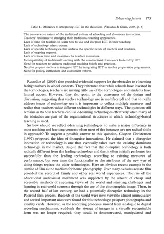 E-learning futures       173

     Table 1. Obstacles to integrating ICT in the classroom (Vrasidas & Glass, 2005, p. 8)

The conservative nature of the traditional culture of schooling and classroom instruction.
Teachers’ resistance to changing their traditional teaching approaches.
Lack of time for teachers to learn how to use and integrate ICT in their teaching.
Lack of technology infrastructure.
Lack of specific technologies that address the specific needs of teachers and students.
Lack of ongoing support.
Lack of release time and incentives for teacher innovators.
Incompatibility of traditional teaching with the constructivist framework fostered by ICT.
Need for teachers to unlearn traditional teaching beliefs and practices.
Need to prepare teachers to integrate ICT by integrating ICT in teacher preparation programmes.
Need for policy, curriculum and assessment reform.


   Russell et al. (2005) also provided evidential support for the obstacles to e-learning
facing teachers in school contexts. They reiterated that while schools have invested in
the technologies, teachers are making little use of the technologies and students have
limited access. However, they also point to the coarseness of the design and
discussion, suggesting that teacher technology use is multifaceted and that to really
address issues of technology use it is important to collect multiple measures and
realize that teachers value different technologies in different ways. The question still
remains as to how teachers can use e-learning technologies effectively when many of
the obstacles are part of the organizational structures in which technology-based
teaching is used.
   So how should we select e-learning technologies to make a major difference in
most teaching and learning contexts when most of the instances are not radical shifts
in approach? To suggest a possible answer to this question, Clayton Christensen
(1997) proposed the idea of disruptive innovations. He claimed that a disruptive
innovation or technology is one that eventually takes over the existing dominant
technology in the market, despite the fact that the disruptive technology is both
radically different from the leading technology and that it often initially performs less
successfully than the leading technology according to existing measures of
performance, but over time the functionality or the attributes of the new way of
doing things replace the older technologies. Here an obvious recent example is the
demise of film as the medium for home photography. Over many decades acetate film
provided the record of family and other real world experiences. The rise of the
educational audiovisual movement was supported by the advent of cheap and
accessible methods of capturing views of the world and situating challenges and
learning in real-world contexts through the use of the photographic image. Then, in
the second half of last century, we had a potentially disruptive technology in the
Polaroid film process. Records of the world were now viewable almost immediately
and several important uses were found for this technology: passport photographs and
identity cards. However, as the recording processes moved from analogue to digital
recording mechanisms, suddenly the storage of images in a visually recognizable
form was no longer required; they could be deconstructed, manipulated and
 