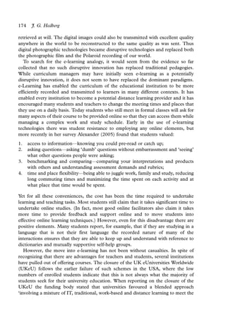 174     J. G. Hedberg

retrieved at will. The digital images could also be transmitted with excellent quality
anywhere in the world to be reconstructed to the same quality as was sent. Thus
digital photographic technologies became disruptive technologies and replaced both
the photographic film and the Polaroid recording of our world.
   To search for the e-learning analogy, it would seem from the evidence so far
collected that no such disruptive innovation has replaced traditional pedagogies.
While curriculum managers may have initially seen e-learning as a potentially
disruptive innovation, it does not seem to have replaced the dominant paradigms.
e-Learning has enabled the curriculum of the educational institution to be more
efficiently recorded and transmitted to learners in many different contexts. It has
enabled every institution to become a potential distance learning provider and it has
encouraged many students and teachers to change the meeting times and places that
they use on a daily basis. Today students who still meet in formal classes will ask for
many aspects of their course to be provided online so that they can access them while
managing a complex work and study schedule. Early in the use of e-learning
technologies there was student resistance to employing any online elements, but
more recently in her survey Alexander (2005) found that students valued:
1.    access to information*knowing you could pre-read or catch up;
                             /


2.    asking questions*asking ‘dumb’ questions without embarrassment and ‘seeing’
                        /


      what other questions people were asking;
3.    benchmarking and comparing*comparing your interpretations and products
                                       /


      with others and understanding assessment demands and rubrics;
4.    time and place flexibility*being able to juggle work, family and study, reducing
                                 /


      long commuting times and maximizing the time spent on each activity and at
      what place that time would be spent.

Yet for all these conveniences, the cost has been the time required to undertake
learning and teaching tasks. Most students still claim that it takes significant time to
undertake online studies. (In fact, most good online facilitators also claim it takes
more time to provide feedback and support online and to move students into
effective online learning techniques.) However, even for this disadvantage there are
positive elements. Many students report, for example, that if they are studying in a
language that is not their first language the recorded nature of many of the
interactions ensures that they are able to keep up and understand with reference to
dictionaries and mutually supportive self-help groups.
   However, the move into e-learning has not been without casualties. In spite of
recognizing that there are advantages for teachers and students, several institutions
have pulled out of offering courses. The closure of the UK eUniversities Worldwide
(UKeU) follows the earlier failure of such schemes in the USA, where the low
numbers of enrolled students indicate that this is not always what the majority of
students seek for their university education. When reporting on the closure of the
UKeU the funding body stated that universities favoured a blended approach
‘involving a mixture of IT, traditional, work-based and distance learning to meet the
 