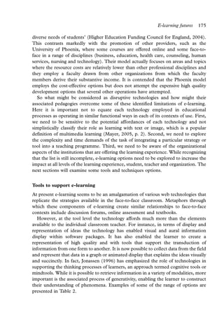 E-learning futures   175

diverse needs of students’ (Higher Education Funding Council for England, 2004).
This contrasts markedly with the promotion of other providers, such as the
University of Phoenix, where some courses are offered online and some face-to-
face in a range of disciplines (business, education, health care, counseling, human
services, nursing and technology). Their model actually focuses on areas and topics
where the resource costs are relatively lower than other professional disciplines and
they employ a faculty drawn from other organizations from which the faculty
members derive their substantive income. It is contended that the Phoenix model
employs the cost-effective options but does not attempt the expensive high quality
development options that several other operations have attempted.
  So what might be considered as disruptive technologies and how might their
associated pedagogies overcome some of these identified limitations of e-learning.
Here it is important not to equate each technology employed in educational
processes as operating in similar functional ways in each of its contexts of use. First,
we need to be sensitive to the potential affordances of each technology and not
simplistically classify their role as learning with text or image, which is a popular
definition of multimedia learning (Mayer, 2005, p. 2). Second, we need to explore
the complexity and time demands of the task of integrating a particular strategy or
tool into a teaching programme. Third, we need to be aware of the organizational
aspects of the institutions that are offering the learning experience. While recognizing
that the list is still incomplete, e-learning options need to be explored to increase the
impact at all levels of the learning experience, student, teacher and organization. The
next sections will examine some tools and techniques options.


Tools to support e-learning
At present e-learning seems to be an amalgamation of various web technologies that
replicate the strategies available in the face-to-face classroom. Metaphors through
which these components of e-learning create similar relationships to face-to-face
contexts include discussion forums, online assessment and textbooks.
  However, at the tool level the technology affords much more than the elements
available to the individual classroom teacher. For instance, in terms of display and
representation of ideas the technology has enabled visual and aural information
display within software packages. It has also enabled the learner to create a
representation of high quality and with tools that support the transduction of
information from one form to another. It is now possible to collect data from the field
and represent that data in a graph or animated display that explains the ideas visually
and succinctly. In fact, Jonassen (1996) has emphasized the role of technologies in
supporting the thinking processes of learners, an approach termed cognitive tools or
mindtools. While it is possible to retrieve information in a variety of modalities, more
important is the associated process of generativity, enabling the learner to construct
their understanding of phenomena. Examples of some of the range of options are
presented in Table 2.
 