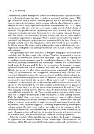 178   J. G. Hedberg

Contemporary content management systems allow the teacher to organize resources
in a predetermined order that then prescribes a structured learning strategy. This
type of structure usually mirrors classroom practice and thus the strategy does not
suggest a disruptive innovation. In this instance a closely related alternative strategy
might be the role of digital repositories or libraries as alternatives to the CMS. Digital
repositories provide users with the opportunity to take control of their choice of
resources. They provide ways of representing their ideas, by using these resources,
creating new resources and even developing their own learning strategies. Immedi-
ately this affords a student-centred learning strategy and supports other modern
constructivist approaches to pedagogy. While a constructivist philosophy might be
considered very disruptive by some teachers, it certainly shifts the focus of control in
deciding learning topics and sequences; a move that would be more suitable to
the lifelong learner. The shift to such a pedagogical strategy would also require more
emphasis on the higher order learning outcomes in Table 3, such as create, evaluate
and synthesize.
   For digital repositories to be considered a disruptive pedagogical innovation their
capabilities and affordances need to be reviewed. They have the potential to support
learners in the construction of their own knowledge. They afford the capacity for
personalized project management and for the collection of resources from more than
one source, requiring comparisons and contrastings to ensure that the information
found meets the learning goal. In fact, the workload on the instructor to create
resources is diminished, but the assessment may, if not well constructed, grow more
difficult. In a series of studies with a digital repository in geography Hedberg and
Chang (2005) demonstrated that the approach can improve a range of learner skills.
In terms of finding information, the students primarily used the built-in tools and the
resource and schema management tool of the G-portal, even though they had been
encouraged to seek beyond the repository. There were several IT literacy issues;
students did not validate the information that they had retrieved from the web or the
repository. This means that the way the resources and information were presented
did not raise any issue of veracity or interpretation concerns for the students. Thus,
when designing learning activities there is a need to demand more conflicting but
reasonable information in the task. There was also evidence that most of the groups
were able to employ multimodality in the construction of their learning artefacts.
While the digital library can support a more authentic data- or evidence-based
approach to learning tasks it is still limited by the students’ IT literacy skills and their
ability to construct metacognitive strategies to approach open-ended learning tasks.
As Jonassen (2005) succinctly suggested, all learning might effectively be considered
problem solving. Certainly when students are tasked with the exploration of the
resources by themselves, the understanding of the structure of the information, its
modes of representation and methods for assuring the quality and appropriateness
are not trivial skills, even for well-developed discipline knowledge specialists.
   As for the possibility of the digital library being the basis of a disruptive pedagogy,
the requirement that the student needs to form their strategies of interaction and the
importance of the different forms of information representation all support the need
 