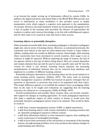 E-learning futures   179

to go beyond the simple serving up of information offered by current LMSs. In
addition, the digital repository and related links to the World Wide Web provide easy
access to information in many modalities; it also provides access to simple
manipulative tools, which support a cognitive tools approach to the manipulation
of concepts. However, the main limitation of their use in education still appears to be
a lack of quality in the learning tasks provided; the absence of opportunities for
students to explore and construct knowledge, to do this with scaffolding and support
and for their tasks to be created in ways that lead to their success.


Learning objects as potentially disruptive
Other potential successful shifts from sustaining pedagogies to disruptive pedagogies
might also exist in terms of learning objects. However, as mentioned previously, the
commonly used objects at this time are often linked more closely to topics within a
syllabus, making them less useable in different contexts. Interestingly, while learning
object repositories have been developed in several countries, their usage is not as
common as might be expected. Without exploring the range of reasons, the lack of
use appears related to the type of objects being shared. Most are content dependent
and contain elements that can only be used to teach a specific topic and ‘fit’ into the
context for which it was devised. Learning objects represent the increasing
modularization of individual elements that can be retrieved from databases and
employed in a number of different learning contexts.
  Potentially disruptive alternatives to the learning object are the recent initiatives to
create learning activity sequences (Dalziel, 2003). The latest work on learning
activity management sequences (LAMS) has focused on generic strategies that are
questions or discussions or processes that need to be populated with their topics.
This simple difference appears to re-establish the teachers’ focus on pedagogy rather
than on the topic to be taught and evaluations are suggesting that the learning
outcomes are enhanced as a consequence (Gibbs & Philip, 2005).
  Overall modularization and reusable object creation, then, can provide consider-
able support for changes in teaching approaches. To create pedagogical experiences
that make a significant impact on either teacher or learner it would seem that
potentially disruptive pedagogical options need to be adopted. This would be likely
to result in:
1.   a shift from content management systems (LMS) to digital repositories;
2.   a shift from learning objects (with content embedded) to learning activities that
     are shareable pedagogical sequences without content;
3.   a shift from information delivery to more interaction support, thus enabling the
     social construction of meaningful knowledge;
4.   a shift in focus from assessment of the end product to assessment of the learning
     journey, through keeping portfolios of en route products that indicate changes in
     understanding and reflection;
 