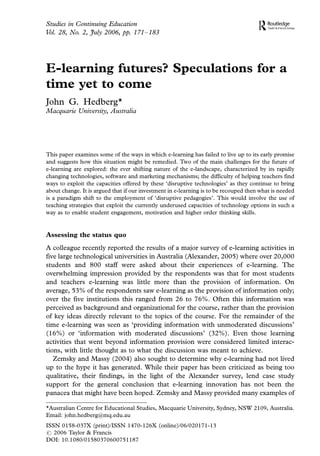 Studies in Continuing Education
Vol. 28, No. 2, July 2006, pp. 171Á183




E-learning futures? Speculations for a
time yet to come
John G. Hedberg*
Macquarie University, Australia




This paper examines some of the ways in which e-learning has failed to live up to its early promise
and suggests how this situation might be remedied. Two of the main challenges for the future of
e-learning are explored: the ever shifting nature of the e-landscape, characterized by its rapidly
changing technologies, software and marketing mechanisms; the difficulty of helping teachers find
ways to exploit the capacities offered by these ‘disruptive technologies’ as they continue to bring
about change. It is argued that if our investment in e-learning is to be recouped then what is needed
is a paradigm shift to the employment of ‘disruptive pedagogies’. This would involve the use of
teaching strategies that exploit the currently underused capacities of technology options in such a
way as to enable student engagement, motivation and higher order thinking skills.


Assessing the status quo
A colleague recently reported the results of a major survey of e-learning activities in
five large technological universities in Australia (Alexander, 2005) where over 20,000
students and 800 staff were asked about their experiences of e-learning. The
overwhelming impression provided by the respondents was that for most students
and teachers e-learning was little more than the provision of information. On
average, 53% of the respondents saw e-learning as the provision of information only;
over the five institutions this ranged from 26 to 76%. Often this information was
perceived as background and organizational for the course, rather than the provision
of key ideas directly relevant to the topics of the course. For the remainder of the
time e-learning was seen as ‘providing information with unmoderated discussions’
(16%) or ‘information with moderated discussions’ (32%). Even those learning
activities that went beyond information provision were considered limited interac-
tions, with little thought as to what the discussion was meant to achieve.
   Zemsky and Massy (2004) also sought to determine why e-learning had not lived
up to the hype it has generated. While their paper has been criticized as being too
qualitative, their findings, in the light of the Alexander survey, lend case study
support for the general conclusion that e-learning innovation has not been the
panacea that might have been hoped. Zemsky and Massy provided many examples of

*Australian Centre for Educational Studies, Macquarie University, Sydney, NSW 2109, Australia.
Email: john.hedberg@mq.edu.au
ISSN 0158-037X (print)/ISSN 1470-126X (online)/06/020171-13
# 2006 Taylor & Francis
DOI: 10.1080/01580370600751187
 