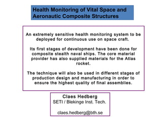 Health Monitoring of Vital Space and
   Aeronautic Composite Structures


An extremely sensitive health monitoring system to be
    deployed for continuous use on space craft.

 Its first stages of development have been done for
  composite stealth naval ships. The core material
  provider has also supplied materials for the Atlas
                        rocket.

The technique will also be used in different stages of
  production design and manufacturing in order to
   ensure the highest quality of final assemblies.


                Claes Hedberg
            SETI / Blekinge Inst. Tech.

              claes.hedberg@bth.se
 