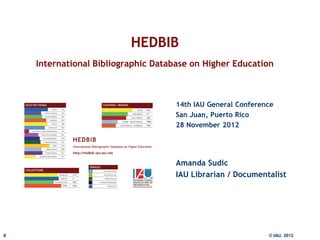 HEDBIB
    International Bibliographic Database on Higher Education



                                          14th IAU General Conference
                                          San Juan, Puerto Rico
                                          28 November 2012




                                          Amanda Sudic
                                          IAU Librarian / Documentalist




0                      11 December 2012                            © IAU, 2012
 