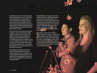 Eveninstitutionsthat havethe mostadvanceddigital
literacy resourcestodaywill continueto facethe need
forchange.Adigital growth mindsetisapractice,not
anendin itself;andit’sonethat requirescontinuous
supportandtransformation.Accordingto the NMC
HorizonReport,ongoingdigital trainingshouldbeatop
institutionalpriority.“It requiressubstantialleadershipto
createeffectiveprogramsthat enablebusyeducatorsto
taketime tolearnnewskills.”28
Newmodelsof trainingandsupport areevolving,says
Trowbridge.“Inthe old model,facultytookaclassin
adigital tool andfiguredout how to applyit in their
classrooms.”Now it’slessaboutjust learningatool.
Institutions aresettingup spaceswherefacultycan
cometogetherandgetsupportfor developingacourse
or idea,or changingthe waythey’reworking.“Thetrend
isto createmoreof adrop-in centerwith technology
andinstructionaldesignresources—souniversities can
helpfacultyfigureout howto teachaconceptandwhat
technologytousetodothat.”29
Morris suggeststhat digital literacystandsabetter
chanceof success“if the institutioncancreatean
incubatorforideasto flourish.In my experience,most
successfulprogramsanddigital learningenvironments
neededtime andhadnaysayersatthe beginning.We
needto support creativeideasandtry to removeany
unnecessaryredtape.”30
Makingdigital literacy anintegralpart of the higher
educationexperience—somethingstudentscantake
forgrantedwherevertheyattendcollege—won’t
happenovernight.Butthereareplentyof goodmodels
forinspiration andincreasingawarenessof the crucial
advantagesdigital literacybringsto both studentsand
institutions.Theseedsof adigital growthmindset
in highereducationhavebeenplanted,in which
universities will embracepotentialmorethanthey
protecttradition.
JanetNapolitano,presidentof the University of
California,seesinstitutionsrisingto the challengesand
cultivatingadigitalgrowth mindset.“Highereducation
in this countryisnot in crisis,”shedeclares.“Instead,it
isin motion,andit alwayshasbeen.Highereducation
evolvesasknowledgeexpands,societieschange,and
newtechnologiesareintroduced.Thisdoesnot mean
that we shouldrelax:Thereshouldbeno comfort taken
in maintainingthe statusquo.”31
2016 | GrowingDigital. 12
 