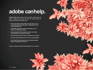 adobe canhelp.
2016 | GrowingDigital. 13
Creative Cloud enables students, faculty, and staff to design, share, and
publish compelling content across all media and devices—giving your
institution andstudentsacompetitive edge.
• Accessindustry-leading creative desktop and mobile appssoyou can
communicate research,proposals,projects, or assignmentswith video
andacrossall digitalmedia.
• Createeffortlesscollaborative workflowsacrossdesktop,web,and
mobileto connectstudentsandteams.
• Sharecreativeassetswith fellowstudentsandfacultyusingCreative
CloudcollaborationandCreativeCloudLibraries.
• Usefreeeducationresourcesto helpyoureducatorsbemoreproductive.
• Choosefrom flexiblelicensingoptionsto coveryour entirestudentbody.
Note:CreativeCloudservicesrequiresnamed-userlicensingpurchase.
Servicesnot availablewith devicelicenses.
Contact yourAdobeAuthorized EducationResellerfor more information.
 