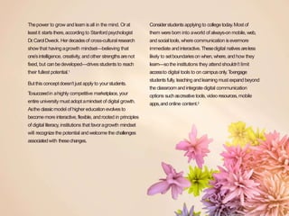 Thepower to grow and learn isall in the mind. Orat
leastit starts there,according to Stanfordpsychologist
Dr.CarolDweck. Herdecadesof cross-culturalresearch
showthat havingagrowth mindset—believing that
one’sintelligence, creativity, andother strengthsarenot
fixed, but canbedeveloped—drives students to reach
their fullest potential.1
Butthis conceptdoesn’t just applyto yourstudents.
Tosucceedin ahighly competitive marketplace, your
entire university must adopt amindset of digital growth.
Asthe classicmodel of highereducationevolvesto
becomemore interactive,flexible, androoted in principles
of digital literacy, institutions that favoragrowth mindset
will recognize the potential andwelcome the challenges
associatedwith thesechanges.
Considerstudentsapplying to collegetoday.Most of
them were born into aworld of always-on mobile,web,
andsocialtools,where communication isevermore
immediate andinteractive.Thesedigital nativesareless
likely to setboundarieson when, where,andhow they
learn—sothe institutions they attendshouldn’t limit
accessto digital tools to on campusonly.Toengage
studentsfully, teachingandlearning must expandbeyond
the classroom andintegratedigital communication
options suchascreativetools,video resources,mobile
apps,andonline content.2
 