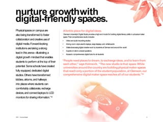 nurture growthwith
digital-friendlyspaces.
Afertile placefor digital ideas.
ClemsonUniversity’sDigitalStudioprovidesahigh-end model forbuildingdigital literacy skillsin aphysicalmaker
space.Theircomprehensivestudio includes:
• Videoandaudiorecordingstudios
• Aliving room–style areaforlaptops,largedisplays,and whiteboards
• Wallsshowcasingdigital creativework by studentsatClemsonandaroundthe world
• Expertson-siteto answerquestions
• Accessto comprehensivedigital tools forall students
Physicalspaceson campusare
alsobeingtransformedto foster
collaborationandcreativeuseof
digital media.Forward-looking
institutionsaretakingastrong
leadin thisarena—illustrating a
digital growth mindsetthat enables
studentsto perform atthe top of their
potential. Someschoolshavecreated
fully equipped,dedicateddigital
studios.Othershavetransformed
lobbies,atriums,and hallways
into placeswherestudentscan
comfortably collaborate,recharge
devices,andconnectlaptopsto LCD
monitorsfor sharinginformation.”19
“Peopleneedplacesto dream, to exchangeideas,andto learnfrom
each other,” saysHolmevik. “The new studio is that space.While
universitiesaroundthe countryare buildingphysicalmaker spaces
that reachonlyaportion ofthe studentpopulation,at Clemson,our
comprehensive digitalmaker spacereachesall ofourstudents.”20
2016 | GrowingDigital. 9
 