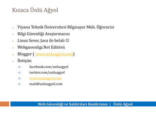 Web Güvenliği ve Saldırıları Konferansı | Ünlü Ağyol
Kısaca Ünlü Ağyol
 Viyana Teknik Üniversitesi Bilgisayar Müh. Öğrencisi
 Bilgi Güvenliği Araştırmacısı
 Linux Sever, Java ile belalı 
 Webguvenligi.Net Editörü
 Blogger ( www.unluagyol.com)
 İletişim
 facebook.com/unluagyol
 twitter.com/unluagyol
 www.unluagyol.com
 mail@unluagyol.com
 