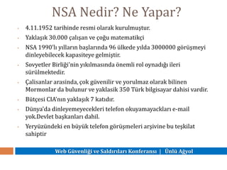 Web Güvenliği ve Saldırıları Konferansı | Ünlü Ağyol
NSA Nedir? Ne Yapar?
• 4.11.1952 tarihinde resmi olarak kurulmuştur.
• Yaklaşık 30.000 çalışan ve çoğu matematikçi
• NSA 1990'lı yılların başlarında 96 ülkede yılda 3000000 görüşmeyi
dinleyebilecek kapasiteye gelmiştir.
• Sovyetler Birliği'nin yıkılmasında önemli rol oynadığı ileri
sürülmektedir.
• Çalisanlar arasinda, çok güvenilir ve yorulmaz olarak bilinen
Mormonlar da bulunur ve yaklasik 350 Türk bilgisayar dahisi vardir.
• Bütçesi CIA'nın yaklaşık 7 katıdır.
• Dünya'da dinleyemeyecekleri telefon okuyamayackları e-mail
yok.Devlet başkanları dahil.
• Yeryüzündeki en büyük telefon görüşmeleri arşivine bu teşkilat
sahiptir
 