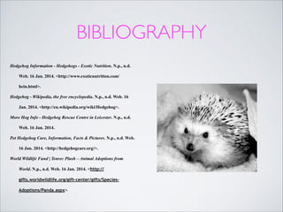 BIBLIOGRAPHY
Hedgehog Information - Hedgehogs - Exotic Nutrition. N.p., n.d.
Web. 16 Jan. 2014. <http://www.exoticnutrition.com/
hein.html>.
Hedgehog - Wikipedia, the free encyclopedia. N.p., n.d. Web. 16
Jan. 2014. <http://en.wikipedia.org/wiki/Hedgehog>.
More Hog Info - Hedgehog Rescue Centre in Leicester. N.p., n.d.
Web. 16 Jan. 2014.
Pet Hedgehog Care, Information, Facts & Pictures. N.p., n.d. Web.
16 Jan. 2014. <http://hedgehogcare.org/>.
World Wildlife Fund | Tenrec Plush – Animal Adoptions from
World. N.p., n.d. Web. 16 Jan. 2014. <http://
gifts.worldwildlife.org/gift-center/gifts/SpeciesAdoptions/Panda.aspx>.

 