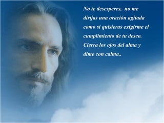 No te desesperes,  no me dirijas una oración agitada como si quisieras exigirme el cumplimiento de tu deseo. Cierra los ojos del alma y dime con calma.. 