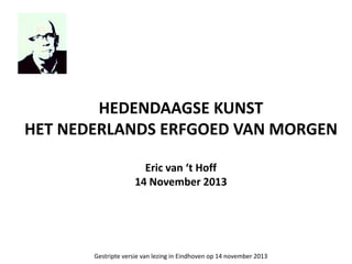 HEDENDAAGSE KUNST
HET NEDERLANDS ERFGOED VAN MORGEN
Eric van ‘t Hoff
14 November 2013
Gestripte versie van lezing in Eindh...