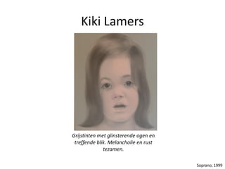 Kiki Lamers
Grijstinten met glinsterende ogen en
treffende blik. Melancholie en rust
tezamen.
Soprano, 1999
 