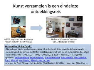 Kunst verzamelen is een eindeloze
ontdekkingsreis
In 1990 begonnen met kunst voor
“boven de bank” (Geert Vrijdag)
Heden ±45 “museale” werken
van A4 tot 60x60 formaat.
Verzameling “Going Dutch”:
- Naoorlogse Nederlandse kunstenaars, i.h.a. herkend door gevestigde kunstwereld
- vernieuwend! oeuvre consistentie! ingetogen gebruik van kleur, materiaal en beeldtaal
- verdeling: 1945 – 1980: 1/3 | 1980 – 2000: 1/3 | 2000 – heden 1/3 → stijgend!
- galeries: Paul Andriesse, Annet Geelink, Gerard Hofland, Fons Welters, De Expeditie,
Torch, Onrust, Van Gelder, Maurits van de Laar
- musea: de Pont Tilburg, het Stedelijk, FOAM Adam, GEM Den Haag, Van Abbe Ehv, ….
 