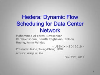 Hedera: Dynamic Flow
Scheduling for Data Center
Network
Mohammad Al-Fares, Sivasankar
Radhakrishnan, Barath Raghavan, Nelson
Huang, Amin Vahdat
- USENIX NSDI 2010 -
1
Presenter: Jason, Tsung-Cheng, HOU
Advisor: Wanjiun Liao
Dec. 22nd, 2011
 