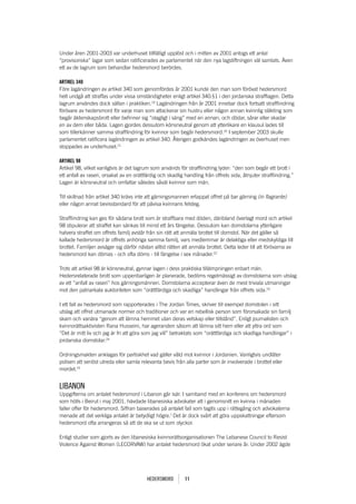 Under åren 2001-2003 var underhuset tillfälligt upplöst och i mitten av 2001 antogs ett antal
“provisoriska” lagar som sedan ratificerades av parlamentet när den nya lagstiftningen väl samlats. Även
ett av de lagrum som behandlar hedersmord berördes.

aRtiKEl 340
Före lagändringen av artikel 340 som genomfördes år 2001 kunde den man som förövat hedersmord
helt undgå att straffas under vissa omständigheter enligt artikel 340:§1 i den jordanska strafflagen. Detta
lagrum användes dock sällan i praktiken.19 Lagändringen från år 2001 innebar dock fortsatt strafflindring
förövare av hedersmord för varje man som attackerar sin hustru eller någon annan kvinnlig släkting som
begår äktenskapsbrott eller befinner sig “olagligt i säng” med en annan, och dödar, sårar eller skadar
en av dem eller båda. Lagen gjordes dessutom könsneutral genom att ytterlikare en klausul lades till
som tillerkänner samma strafflindring för kvinnor som begår hedersmord.20 I september 2003 skulle
parlamentet ratificera lagändringen av artikel 340. Återigen godkändes lagändringen av överhuset men
stoppades av underhuset.21

aRtiKEl 98
Artikel 98, vilket vanligtvis är det lagrum som används för strafflindring lyder: “den som begår ett brott i
ett anfall av raseri, orsakat av en orättfärdig och skadlig handling från offrets sida, åtnjuter strafflindring.”
Lagen är könsneutral och omfattar således såväl kvinnor som män.

Till skillnad från artikel 340 krävs inte att gärningsmannen ertappat offret på bar gärning (in flagrante)
eller någon annat bevisstandard för att påvisa kvinnans felsteg.

Strafflindring kan ges för sådana brott som är straffbara med döden, däribland överlagt mord och artikel
98 stipulerar att straffet kan sänkas till minst ett års fängelse. Dessutom kan domstolarna ytterligare
halvera straffet om offrets familj avstår från sin rätt att anmäla brottet till domstol. När det gäller så
kallade hedersmord är offrets anhöriga samma familj, vars medlemmar är delaktiga eller medskyldiga till
brottet. Familjen avsäger sig därför nästan alltid rätten att anmäla brottet. Detta leder till att förövarna av
hedersmord kan dömas - och ofta döms - till fängelse i sex månader.22

Trots att artikel 98 är könsneutral, gynnar lagen i dess praktiska tillämpningen enbart män.
Hedersrelaterade brott som uppenbarligen är planerade, bedöms regelmässigt av domstolarna som utslag
av ett ”anfall av raseri” hos gärningsmännen. Domstolarna accepterar även de mest triviala utmaningar
mot den patriarkala auktoriteten som “orättfärdiga och skadliga” handlingar från offrets sida.23

I ett fall av hedersmord som rapporterades i The Jordan Times, skriver till exempel domstolen i sitt
utslag att offret utmanade normer och traditioner och var en rebellisk person som förorsakade sin familj
skam och vanära “genom att lämna hemmet utan deras vetskap eller tillstånd”. Enligt journalisten och
kvinnorättsaktivisten Rana Husseini, har ageranden såsom att lämna sitt hem eller att yttra ord som
“Det är mitt liv och jag är fri att göra som jag vill” betraktats som “orättfärdiga och skadliga handlingar” i
jordanska domstolar.24

Ordningsmakten anklagas för partiskhet vad gäller våld mot kvinnor i Jordanien. Vanligtvis undlåter
polisen att seriöst utreda eller samla relevanta bevis från alla parter som är involverade i brottet eller
mordet.25


lIbanon
Uppgifterna om antalet hedersmord i Libanon går isär. I samband med en konferens om hedersmord
som hölls i Beirut i maj 2001, hävdade libanesiska advokater att i genomsnitt en kvinna i månaden
faller offer för hedersmord. Siffran baserades på antalet fall som tagits upp i rättegång och advokaterna
menade att det verkliga antalet är betydligt högre.1 Det är dock svårt att göra uppskattningar eftersom
hedersmord ofta arrangeras så att de ska se ut som olyckor.

Enligt studier som gjorts av den libanesiska kvinnorättsorganisationen The Lebanese Council to Resist
Violence Against Women (LECORVAW) har antalet hedersmord ökat under senare år. Under 2002 ägde




                                          Hedersmord        11
 