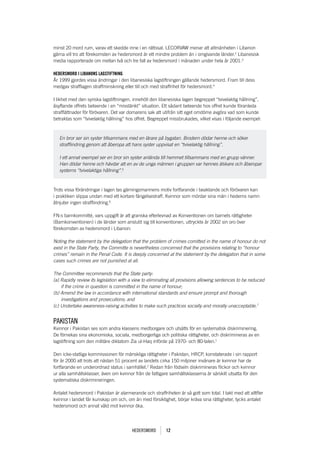 minst 20 mord rum, varav ett skedde inne i en rättssal. LECORVAW menar att allmänheten i Libanon
gärna vill tro att förekomsten av hedersmord är ett mindre problem än i omgivande länder.2 Libanesisk
media rapporterade om mellan två och tre fall av hedersmord i månaden under hela år 2001.3

HEDERSMORD i libanOnS lagStiftning
År 1999 gjordes vissa ändringar i den libanesiska lagstiftningen gällande hedersmord. Fram till dess
medgav strafflagen straffminskning eller till och med straffrihet för hedersmord.4

I likhet med den syriska lagstiftningen, innehöll den libanesiska lagen begreppet “tvivelaktig hållning”,
åsyftande offrets beteende i en “misstänkt” situation. Ett sådant beteende hos offret kunde föranleda
strafflättnader för förövaren. Det var domarens sak att utifrån sitt eget omdöme avgöra vad som kunde
betraktas som “tvivelaktig hållning” hos offret. Begreppet missbrukades, vilket visas i följande exempel:



   En bror ser sin syster tillsammans med en lärare på bygatan. Brodern dödar henne och söker
   strafflindring genom att åberopa att hans syster uppvisat en “tvivelaktig hållning”.

   I ett annat exempel ser en bror sin syster anlända till hemmet tillsammans med en grupp vänner.
   Han dödar henne och hävdar att en av de unga männen i gruppen var hennes älskare och åberopar
   systerns “tvivelaktiga hållning”.5



Trots vissa förändringar i lagen tas gärningsmannens motiv fortfarande i beaktande och förövaren kan
i praktiken slippa undan med ett kortare fängelsestraff. Kvinnor som mördar sina män i hederns namn
åtnjuter ingen strafflindring.6

FN:s barnkommitté, vars uppgift är att granska efterlevnad av Konventionen om barnets rättigheter
(Barnkonventionen) i de länder som anslutit sig till konventionen, uttryckte år 2002 sin oro över
förekomsten av hedersmord i Libanon:

Noting the statement by the delegation that the problem of crimes comitted in the name of honour do not
exist in the State Party, the Committe is nevertheless concerned that the provisions relating to “honour
crimes” remain in the Penal Code. It is deeply concerned at the statement by the delegation that in some
cases such crimes are not punished at all.

The Committee recommends that the State party:
(a) Rapidly review its legislation with a view to eliminating all provisions allowing sentences to be reduced
    if the crime in question is committed in the name of honour;
(b) Amend the law in accordance with international standards and ensure prompt and thorough
    investigations and prosecutions; and
(c) Undertake awareness-raising activities to make such practices socially and morally unacceptable.7


pakIstan
Kvinnor i Pakistan ses som andra klassens medborgare och utsätts för en systematisk diskriminering.
De förnekas sina ekonomiska, sociala, medborgerliga och politiska rättigheter, och diskrimineras av en
lagstiftning som den militäre diktatorn Zia ul-Haq införde på 1970- och 80-talen.1

Den icke-statliga kommissionen för mänskliga rättigheter i Pakistan, HRCP, konstaterade i sin rapport
för år 2000 att trots att nästan 51 procent av landets cirka 150 miljoner invånare är kvinnor har de
fortfarande en underordnad status i samhället.2 Redan från födseln diskrimineras flickor och kvinnor
ur alla samhällsklasser, även om kvinnor från de fattigare samhällsklasserna är särskilt utsatta för den
systematiska diskrimineringen.

Antalet hedersmord i Pakistan är alarmerande och straffriheten är så gott som total. I takt med att alltfler
kvinnor i landet får kunskap om och, om än med försiktighet, börjar kräva sina rättigheter, tycks antalet
hedersmord och annat våld mot kvinnor öka.




                                        Hedersmord        12
 