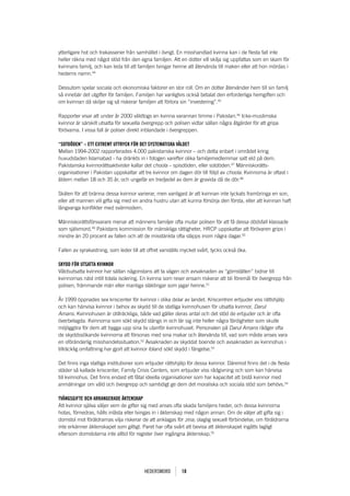 ytterligare hot och trakasserier från samhället i övrigt. En misshandlad kvinna kan i de flesta fall inte
heller räkna med något stöd från den egna familjen. Att en dotter vill skilja sig uppfattas som en skam för
kvinnans familj, och kan leda till att familjen tvingar henne att återvända till maken eller att hon mördas i
hederns namn.44

Dessutom spelar sociala och ekonomiska faktorer en stor roll. Om en dotter återvänder hem till sin familj
så innebär det utgifter för familjen. Familjen har vanligtvis också betalat den erforderliga hemgiften och
om kvinnan då skiljer sig så riskerar familjen att förlora sin “investering”.45

Rapporter visar att under år 2000 våldtogs en kvinna varannan timme i Pakistan.46 Icke-muslimska
kvinnor är särskilt utsatta för sexuella övergrepp och polisen vidtar sällan några åtgärder för att gripa
förövarna. I vissa fall är poliser direkt inblandade i övergreppen.

“SOtDöDEn” – Ett ExtREMt uttRycK föR DEt SyStEMatiSKa vålDEt
Mellan 1994-2002 rapporterades 4.000 pakistanska kvinnor – och detta enbart i området kring
huvudstaden Islamabad - ha dränkts in i fotogen varefter olika familjemedlemmar satt eld på dem.
Pakistanska kvinnorättsaktivister kallar det choola – spisdöden, eller sotdöden.47 Människorätts-
organisationer i Pakistan uppskattar att tre kvinnor om dagen dör till följd av choola. Kvinnorna är oftast i
åldern mellan 18 och 35 år, och ungefär en tredjedel av dem är gravida då de dör.48

Skälen för att bränna dessa kvinnor varierar, men vanligast är att kvinnan inte lyckats frambringa en son,
eller att mannen vill gifta sig med en andra hustru utan att kunna försörja den första, eller att kvinnan haft
långvariga konflikter med svärmodern.

Människorättsförsvarare menar att männens familjer ofta mutar polisen för att få dessa dödsfall klassade
som självmord.49 Pakistans kommission för mänskliga rättigheter, HRCP uppskattar att förövaren grips i
mindre än 20 procent av fallen och att de misstänkta ofta släpps inom några dagar.50

Fallen av syrakastning, som leder till att offret vanställs mycket svårt, tycks också öka.

SKyDD föR utSatta KvinnOR
Våldsutsatta kvinnor har sällan någonstans att ta vägen och avsaknaden av “gömställen” bidrar till
kvinnornas näst intill totala isolering. En kvinna som reser ensam riskerar att bli föremål för övergrepp från
polisen, främmande män eller manliga släktingar som jagar henne.51

År 1999 öppnades sex kriscenter för kvinnor i olika delar av landet. Kriscentren erbjuder viss rättshjälp
och kan hänvisa kvinnor i behov av skydd till de statliga kvinnohusen för utsatta kvinnor, Darul
Amans. Kvinnohusen är otillräckliga, både vad gäller deras antal och det stöd de erbjuder och är ofta
överbelagda. Kvinnorna som sökt skydd stängs in och lär sig inte heller några färdigheter som skulle
möjliggöra för dem att bygga upp sina liv utanför kvinnohuset. Personalen på Darul Amans rådger ofta
de skyddssökande kvinnorna att försonas med sina makar och återvända till, vad som måste anses vara
en oföränderlig misshandelssituation.52 Avsaknaden av skyddat boende och avsaknaden av kvinnohus i
tillräcklig omfattning har gjort att kvinnor ibland sökt skydd i fängelse.53

Det finns inga statliga institutioner som erbjuder rättshjälp för dessa kvinnor. Däremot finns det i de flesta
städer så kallade kriscenter, Family Crisis Centers, som erbjuder viss rådgivning och som kan hänvisa
till kvinnohus. Det finns endast ett fåtal ideella organisationer som har kapacitet att bistå kvinnor med
anmälningar om våld och övergrepp och samtidigt ge dem det moraliska och sociala stöd som behövs.54

tvångSgiftE OcH aRRangERaDE äKtEnSKap
Att kvinnor själva väljer vem de gifter sig med anses ofta skada familjens heder, och dessa kvinnorna
hotas, förnedras, hålls inlåsta eller tvingas in i äktenskap med någon annan. Om de väljer att gifta sig i
domstol mot föräldrarnas vilja riskerar de att anklagas för zina, olaglig sexuell förbindelse, om föräldrarna
inte erkänner äktenskapet som giltigt. Paret har ofta svårt att bevisa att äktenskapet ingåtts lagligt
eftersom domstolarna inte alltid för register över ingångna äktenskap.55




                                         Hedersmord       18
 