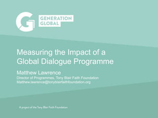 Induction | Vision and Values
Measuring the Impact of a
Global Dialogue Programme
Matthew Lawrence
Director of Programmes, Tony Blair Faith Foundation
Matthew.lawrence@tonyblairfaithfoundation.org
 