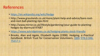 References
• https://en.wikipedia.org/wiki/Hedge
• http://www.grasslands.co.uk/more/plant-help-and-advice/bare-root-
and-root-ball-planting-tips.html
• http://www.mirror.co.uk/lifestyle/gardening/your-guide-to-planting-
hedges-by-diarmuid-97687
• https://www.ashridgetrees.co.uk/hedging-plants-stock-friendly
• Brooks, Alan and Agate, Elizabeth Agate (1998). Hedging, a Practical
handbook. British Trust for Conservation Volunteers. ISBN 978-0-946-
75217-1
 