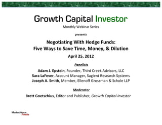 Monthly	
  Webinar	
  Series	
  
	
  
presents	
  
	
  
Negotiating	
  With	
  Hedge	
  Funds:	
  	
  
Five	
  Ways	
  to	
  Save	
  Time,	
  Money,	
  &	
  Dilution	
  
	
  
April	
  25,	
  2012	
  
	
  
Panelists	
  
Adam	
  J.	
  Epstein,	
  Founder,	
  Third	
  Creek	
  Advisors,	
  LLC	
  
Sara	
  LaFever,	
  Account	
  Manager,	
  Sagient	
  Research	
  Systems	
  
Joseph	
  A.	
  Smith,	
  Member,	
  Ellenoff	
  Grossman	
  &	
  Schole	
  LLP	
  
	
   	
  
	
  
Moderator	
  
Brett	
  Goetschius,	
  Editor	
  and	
  Publisher,	
  Growth	
  Capital	
  Investor	
  
	
  
 