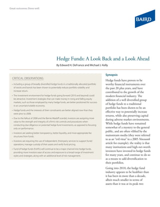 Hedge Funds: A Look Back and a Look Ahead
                                                 By Edward H. DeFrance and Michael J. Kelly


                                                                                                Synopsis
CRITICAL OBSERVATIONS:
                                                                                                Hedge funds have proven to be
• Including a group of broadly diversified hedge funds in a traditionally allocated portfolio   worthy financial instruments over
  of stocks and bonds has been shown to potentially reduce portfolio volatility and             the past 20 plus years, and have
  increase return.
                                                                                                contributed to the growth of the
• The investment environment for hedge funds going forward (2010 and beyond) could              modern financial industry. The
  be attractive. Investment strategies that can make money in rising and falling equity         addition of a well diversified group
  markets, such as those employed by many hedge funds, are better positioned for success
                                                                                                of hedge funds to a traditional
  in an uncertain/volatile economy.
                                                                                                portfolio has been shown to be an
• Hedge funds and the interests of their constituents are better aligned now than they
                                                                                                effective way to potentially increase
  were prior to 2008.
                                                                                                returns, while also preserving capital
• Due to the fallout of 2008 and the Bernie Madoff scandal, investors are assigning more
                                                                                                during adverse market environments.
  value to the strength and integrity of a firm’s risk controls and procedures when
  conducting due diligence on potential hedge fund investments, as opposed to focusing
                                                                                                While hedge funds have remained
  only on performance.                                                                          somewhat of a mystery to the general
                                                                                                public, and are often vilified by the
• Investors are seeking better transparency, better liquidity, and more appropriate fee
  structures from funds.                                                                        mainstream media (they were referred
                                                                                                to as an “evil virus” in a 2005 Newsweek
• Investors are requiring the use of independent, third-party services to support funds’
  operations, manage custody of their assets and verify fund pricing.
                                                                                                article for example), the reality is that
                                                                                                many institutions and high-net-worth
• Fund of hedge funds (FoHFs) will continue to be a major channel into hedge funds,
  providing more investors ease of access and exposure to a broad range of investment
                                                                                                investors have invested in hedge funds
  styles and strategies, along with an additional level of risk management.                     for many years, and continue to do so
                                                                                                as a means to add diversification to
                                                                                                their portfolios.
                                                                                                Going into 2010, the hedge fund
                                                                                                industry appears to be healthier than
                                                                                                it has been in more than a decade,
                                                                                                albeit much smaller in terms of
                                                                                                assets than it was at its peak two
 
