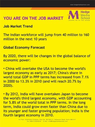 YOU ARE ON THE JOB MARKET Job Market Trend   The Indian workforce will jump from 40 million to 160 million in the next 10 years   Global Economy Forecast By 2020, there will be changes in the global balance of economic power: China will overtake the USA to become the world's largest economy as early as 2017; China's share in world total GDP in PPP terms has increased from 7.1% in 2000 to 13.3% in 2010 (and will reach 20.7% by 2020).  By 2012, India will have overtaken Japan to become the world's third largest economy, with GDP accounting for 5.8% of the world total in PPP terms. In the long term, India could grow even faster than China due to its younger and faster growing population; India is the fourth largest economy in 2010. 