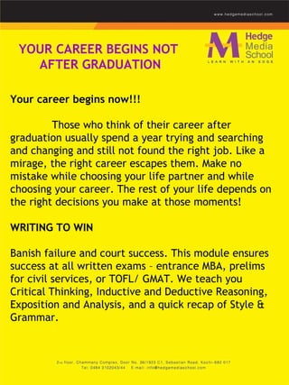 YOUR CAREER BEGINS NOT  AFTER GRADUATION Your career begins now!!!    Those who think of their career after graduation usually spend a year trying and searching and changing and still not found the right job. Like a mirage, the right career escapes them. Make no mistake while choosing your life partner and while choosing your career. The rest of your life depends on the right decisions you make at those moments!    WRITING TO WIN    Banish failure and court success. This module ensures success at all written exams – entrance MBA, prelims for civil services, or TOFL/ GMAT. We teach you Critical Thinking, Inductive and Deductive Reasoning, Exposition and Analysis, and a quick recap of Style & Grammar.  
