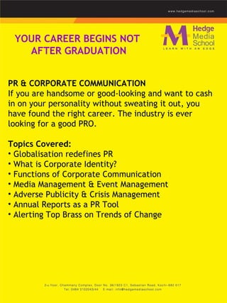 YOUR CAREER BEGINS NOT  AFTER GRADUATION PR & CORPORATE COMMUNICATION  If you are handsome or good-looking and want to cash in on your personality without sweating it out, you have found the right career. The industry is ever looking for a good PRO.  Topics Covered: Globalisation redefines PR  What is Corporate Identity?  Functions of Corporate Communication  Media Management & Event Management  Adverse Publicity & Crisis Management  Annual Reports as a PR Tool  Alerting Top Brass on Trends of Change    