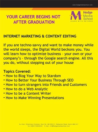 YOUR CAREER BEGINS NOT  AFTER GRADUATION INTERNET MARKETING & CONTENT EDITING    If you are techno-savvy and want to make money while the world sleeps, the Digital World beckons you. You will learn how to optimize business – your own or your company’s – through the Google search engine. All this you do, without stepping out of your house  Topics Covered: How to Blog Your Way to Stardom  How to Better Your Business Through SEO  How to turn strangers into Friends and Customers  How to do a Web Analytic  How to be a Content Writer  How to Make Winning Presentations  
