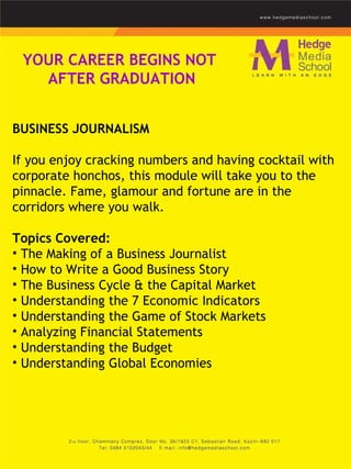 YOUR CAREER BEGINS NOT  AFTER GRADUATION BUSINESS JOURNALISM    If you enjoy cracking numbers and having cocktail with corporate honchos, this module will take you to the pinnacle. Fame, glamour and fortune are in the corridors where you walk.    Topics Covered: The Making of a Business Journalist  How to Write a Good Business Story  The Business Cycle & the Capital Market  Understanding the 7 Economic Indicators  Understanding the Game of Stock Markets  Analyzing Financial Statements  Understanding the Budget  Understanding Global Economies  