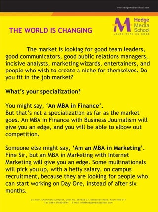 The market is looking for good team leaders, good communicators, good public relations managers, incisive analysts, marketing wizards, entertainers, and people who wish to create a niche for themselves. Do you fit in the job market?    What’s your specialization?  You might say,  ‘An MBA in Finance’.  But that’s not a specialization as far as the market goes. An MBA in Finance with Business Journalism will give you an edge, and you will be able to elbow out competition.     Someone else might say,  ‘Am an MBA in Marketing’.  Fine Sir, but an MBA in Marketing with Internet Marketing will give you an edge. Some multinationals will pick you up, with a hefty salary, on campus recruitment, because they are looking for people who can start working on Day One, instead of after six months.    THE WORLD IS CHANGING 