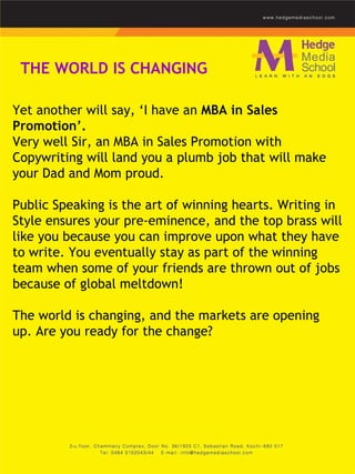 Yet another will say, ‘I have an  MBA in Sales Promotion’.  Very well Sir, an MBA in Sales Promotion with Copywriting will land you a plumb job that will make your Dad and Mom proud.    Public Speaking is the art of winning hearts. Writing in Style ensures your pre-eminence, and the top brass will like you because you can improve upon what they have to write. You eventually stay as part of the winning team when some of your friends are thrown out of jobs because of global meltdown!    The world is changing, and the markets are opening up. Are you ready for the change?    THE WORLD IS CHANGING 