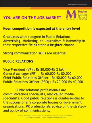 YOU ARE ON THE JOB MARKET Keen competition is expected at the entry level  Graduates with a degree in Public Relations, Advertising, Marketing  or  Journalism & Internship in their respective fields stand a brighter chance.  Strong communication skills are essential.   PUBLIC RELATIONS    Vice President (VP) : Rs 80,000-Rs 2 lakh  General Manager (PR) :  Rs 60,000-Rs 80,000  Chief Public Relations Officer : Rs 40,000-Rs 60,000 Public Relations Officer (PRO) : Rs 20,000-Rs 40,000    Public relations professionals are communications specialists, also called media specialists.   Good public relations is quintessential to the success of any corporate houses or government organizations. PR professionals advice on the strategy and policy of communications.  