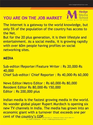 YOU ARE ON THE JOB MARKET The Internet is a gateway to the world knowledge, but only 5% of the population of the country has access to the Net.  But for the 20 plus generation, it is their lifestyle and entertainment. As a social media, it is growing rapidly with over 60m people having profiles on social networking sites.    MEDIA   Sub-editor/Reporter/Feature Writer : Rs 20,000-Rs 40,000  Chief Sub-editor/ Chief Reporter : Rs 40,000-Rs 60,000  News Editor/Metro Editor : Rs 60,000-Rs 80,000  Resident Editor Rs 80,000-Rs 150,000 Editor : Rs 200,000 plus   Indian media is the fastest growing media in the world. No wonder global player Rupert Murdoch is opening six new TV channels in India. The media has grown into an economic giant with a turnover that exceeds one per cent of the country’s GDP. 