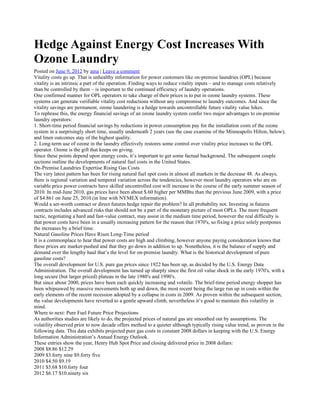 Hedge Against Energy Cost Increases With
Ozone Laundry
Posted on June 9, 2012 by ama | Leave a comment
Vitality costs go up. That is unhealthy information for power customers like on-premise laundries (OPL) because
vitality is an intrinsic a part of the operation. Finding ways to reduce vitality inputs – and to manage costs relatively
than be controlled by them – is important to the continued efficiency of laundry operations.
One confirmed manner for OPL operators to take charge of their prices is to put in ozone laundry systems. These
systems can generate verifiable vitality cost reductions without any compromise to laundry outcomes. And since the
vitality savings are permanent, ozone laundering is a hedge towards uncontrollable future vitality value hikes.
To rephrase this, the energy financial savings of an ozone laundry system confer two major advantages to on-premise
laundry operators:
1. Short-time period financial savings by reductions in power consumption pay for the installation costs of the ozone
system in a surprisingly short time, usually underneath 2 years (see the case examine of the Minneapolis Hilton, below),
and linen outcomes stay of the highest quality.
2. Long-term use of ozone in the laundry effectively restores some control over vitality price increases to the OPL
operator. Ozone is the gift that keeps on giving.
Since these points depend upon energy costs, it’s important to get some factual background. The subsequent couple
sections outline the developments of natural fuel costs in the United States.
On-Premise Laundries Expertise Rising Gas Costs
The very latest pattern has been for rising natural fuel spot costs in almost all markets in the decrease 48. As always,
there is regional variation and temporal variation across the tendencies, however most laundry operators who are on
variable price power contracts have skilled uncontrolled cost will increase in the course of the early summer season of
2010. In mid-June 2010, gas prices have been about $.60 higher per MMBtu than the previous June 2009, with a price
of $4.861 on June 25, 2010 (in line with NYMEX information).
Would a set-worth contract or direct futures hedge repair the problem? In all probability not. Investing in futures
contracts includes advanced risks that should not be a part of the monetary picture of most OPLs. The more frequent
tactic, negotiating a hard and fast-value contract, may assist in the medium time period, however the real difficulty is
that power costs have been in a usually increasing pattern for the reason that 1970′s, so fixing a price solely postpones
the increases by a brief time.
Natural Gasoline Prices Have Risen Long-Time period
It is a commonplace to hear that power costs are high and climbing, however anyone paying consideration knows that
these prices are market-pushed and that they go down in addition to up. Nonetheless, it is the balance of supply and
demand over the lengthy haul that’s the level for on-premise laundry. What is the historical development of pure
gasoline costs?
The overall development for U.S. pure gas prices since 1922 has been up, as decided by the U.S. Energy Data
Administration. The overall development has turned up sharply since the first oil value shock in the early 1970′s, with a
long secure (but larger priced) plateau in the late 1980′s and 1990′s.
But since about 2000, prices have been each quickly increasing and volatile. The brief-time period energy shopper has
been whipsawed by massive movements both up and down, the most recent being the large run up in costs within the
early elements of the recent recession adopted by a collapse in costs in 2009. As proven within the subsequent section,
the value developments have reverted to a gentle upward climb, nevertheless it’s good to maintain this volatility in
mind.
Where to next: Pure Fuel Future Price Projections
As authorities studies are likely to do, the projected prices of natural gas are smoothed out by assumptions. The
volatility observed prior to now decade offers method to a quieter although typically rising value trend, as proven in the
following data. This data exhibits projected pure gas costs in constant 2008 dollars in keeping with the U.S. Energy
Information Administration’s Annual Energy Outlook.
These entries show the year, Henry Hub Spot Price and closing delivered price in 2008 dollars:
2008 $8.86 $12.29
2009 $3.forty nine $9.forty five
2010 $4.50 $9.19
2011 $5.68 $10.forty four
2012 $6.17 $10.ninety six
 