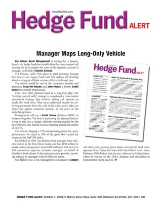Manager Maps Long-Only Vehicle
   Van Hulzen Asset Management is aiming for a January
launch of a hedge fund that would follow the same covered-call
strategy the firm employs for some of the separate accounts it
manages on behalf of Charles Schwab.
   The Folsom, Calif., firm plans to start investing through
                                                                                     OCTOBER 7, 200
Iron Horse Core Equity Fund with $20 million. It’s thinking                                        9
                                                                                     2 Deutsche Cate
                                                                                                       ring to Startup
                                                                                                                                         Agents Try Head
                                                                                                                                                        ing                      Off US Marketin
                                                                                                                       Firms                 Shaken by an SEC                                   g Rules
about starting an offshore version of the vehicle next year.                         3 CDO Manager
                                                                                    3 Danish Firm
                                                                                                      Preps Hedge Fund                   party hedge fund
                                                                                                                                         meeting later this
                                                                                                                                                              mon
                                                                                                                                                                   proposal that coul
                                                                                                                                                              marketers will revis d severely damage their busi
                                                                                                                                                                                   e their code of ethic              ness,
                                                                                                                                                                                                        s at an upcomin third-
                                                                                                    Tees Up Hedge                           The move planned th in Chicago.
   The vehicle would be run by the company’s founder and                            3 A Shrinking GSC
                                                                                                                     Funds
                                                                                                         Closes NY Offic
                                                                                                                         e
                                                                                                                                        effort to head off
                                                                                                                                                            fede
                                                                                                                                                                  by the Third Party
                                                                                                                                                                                     Marketers Asso
                                                                                                                                                                                                                         g annual

                                                                                                                                        tion of the institutio ral regulation and legislation that ciation is part of an industry
                                                                                                                                                               nal-investment com                   would severely limit
president, Craig Van Hulzen, and John Pearce, a former Credit                      4 The Fund of Fund
                                                                                   5 Manager Map
                                                                                                         s of Tomorrow?
                                                                                                    s Long-Only Vehi
                                                                                                                                           Some marketers                           munity that plac
                                                                                                                                       tered with the SEC have begun refusing to handle
                                                                                                                                       legislation that wou— a gesture that could soon beco
                                                                                                                                                                                                     ement agents can
                                                                                                                                                                                                 hedge funds that serve.
                                                                                                                                                                                                                         the por-

                                                                                                                                                                                                                    aren’t regis-
                                                                                                                      cle                                     ld                                  me moot under
Suisse investment professional.                                                   8 Cargill Unit in
                                                                                                    Commodity-Stock
                                                                                                                        Play
                                                                                                                                          At the same time require most funds to register.
                                                                                                                                      slowly advancin
                                                                                                                                                         g.
                                                                                                                                                              , promised regu
                                                                                                                                                                               latory reforms for
                                                                                                                                                                                                                   pending U.S.
                                                                                  8 Silver Creek
                                                                                                  Gives Up on 2 Fund                  firms would be Under an SEC proposal introduce the hedge fund industry are
   They view their planned fund as a long-bias play. The                                                               s                                  bann
                                                                                                                                      between investme ed from receiving payment d in August, fund-marketing
                                                                                                                                                            nt advisors and                    for
                                                                                                                                                                              government pens serving as a matchmaker
                                                                                                                                                                                                 ion plans. The
                                                                                                                                                                                                                  $2.2 trillion
“writing covered calls” strategy is considered a conservative                  THE GRAPEVINE                                         OptCapital Offers
                                                                                                                                                       Novel Deferred
                                                                                                                                                                       See AGENTS on
                                                                                                                                                                                     Page 6

                                                                               Andrew
                                                                                                                                                                     -Comp Plan
investment strategy that involves selling call options on                               Bilzin arrived at
                                                                                last week as direc
                                                                                                   tor
                                                                                                          Tremblant Capi
                                                                               had been head of of marketing. Bilzin
                                                                                                                           tal
                                                                                                                                         A hedge fund com
                                                                                                                                     shore fund man
                                                                                                                                                       ager
                                                                                                                                                             pensation consultan
                                                                                                                                                                                 t has come up with
                                                                                                                                     change restrictin s to defer income for tax purp                  a creative
                                                                                                   investor relations
                                                                                                                       at                              g the practice.                     oses, despite a rece way for off-
stocks the fund owns. That earns additional income by col-                     Alson Capital,
                                                                               amid heavy rede
                                                                              $2 billion under
                                                                                              which shut down
                                                                                                                  in Apri
                                                                                                 mptions. Tremblan l
                                                                                                                      t has
                                                                                                                                        OptCapital of Cha
                                                                                                                                    to continue offer rlotte is unveiling a product this
                                                                                                                                                       ing
                                                                                                                                   detail the product deferred-compensation plan
                                                                                                                                                                                            week that will allow
                                                                                                                                                                                                                  nt tax-code

                                                                                                 man                                                                                                               managers
                                                                              26% so far this year agement after rising
lecting premiums from the sale of the calls, and it takes on                  operator was foun . The New York fund
                                                                             Barakett, whose
                                                                                                  ded in 2001 by Brett
                                                                                                                                                         tom
                                                                                                                                                           e
                                                                                                                                       Deferred-comp fund pros.
                                                                                                                                                        plans — which
                                                                                                                                                                                         s to
                                                                                                                                   ly promoted to hedg orrow during a Web presenta key staffers. The firm will
                                                                                                                                                                                           tion that has been
                                                                                                                                                                                                                 aggressive-
                                                                                               brot                               the purpose of dela                   involve parking
protection against moderate declines in the price of the                     shocked the indu her, Timothy Barakett,
                                                                                                stry
                                                                            announcing he was in August by
                                                                                                   winding down his
                                                                                                                                  ers as of Jan. 1, ying tax payments — were mos
                                                                                                                                 through 2017, but 2009. Managers can maintain
                                                                                                                                                       are forbidden to
                                                                                                                                                                                         income in offsh

                                                                                                                                                                                         existing deferred
                                                                                                                                                                                                            ore
                                                                                                                                                                                         tly banned by fede vehicles for
                                                                                                                                                                                                               ral lawmak-
                                                                            flagship fund at
underlying shares.                                                                            Atticus Capi
                                                                           Sales executive Jaso
                                                                                                           tal.                       OptCapital said
                                                                                                                                 exemption in the      its new product,
                                                                                                                                                      law that permits
                                                                                                                                                                        make additional
                                                                                                                                                                                          cont
                                                                                                                                                                        dubbed Fund App ributions.
                                                                                                                                                                         deferred compens
                                                                                                                                                                                            reciation Rights,
                                                                                                                                                                                                              -comp plans

                                                                                                                                                                                                                expl
                                                                           way to Cantor Fitzg n Meklinsky is on his                                                                         ation in the form oits an
   Management will use a Credit Suisse database, HOLT, to                  a prime-brokerage
                                                                                                 erald to help asse
                                                                                                                   mble
                                                                          ed to arrive at the platform. He is expect-            Focus of Swiss
                                                                                                                                                                                                 See OPTC
                                                                                                                                                                                                                  of stock
                                                                                                                                                                                                        APITAL on Page
                                                                                                                                                                                                                       10
                                                                                               New York firm in                                 Fund                      Is Role of Wome
screen companies. The firm is marketing the planned fund as               a month. Meklinsk
                                                                                               y
                                                                          at Merlin Securities most recently worked
                                                                         prime broker. He a San Francisco
                                                                                               ,
                                                                                                                   about           Swiss manager
                                                                                                                                invest only in com Naissance Capital has teed up
                                                                                                                                                     pani
                                                                                                                                                                                         n
                                                                                                                                                                                       an equi
                                                                                             joine                                 The 10-year-old es with women among their lead ty hedge fund that will
a way to ride out a choppy, sideways moving market for the               York office in Dece d Merlin’s New
                                                                         prime-brokerage
                                                                                              mber 2008 from
                                                                                            unit.
                                                                                                                 UBS’
                                                                                                                               Leadership Fun
                                                                                                                                                 d,
                                                                                                                                                        Zurich firm is
                                                                                                                                                                        hoping to raise ership.
                                                                                                                               Naissance foun which will begin trading next week$300 million for Women’s
                                                                                                                                                 der James Brei                             with an undisclo
next 10 years. Van Hulzen Asset is targeting annual net returns          Researcher Mich
                                                                                          ael
                                                                         York-based Scop Dworkis joined New
                                                                                          ia
                                                                                                                               assembling a port
                                                                                                                              and outside his
                                                                                                                              Global of Chic
                                                                                                                                                                  ding
                                                                                                                                                   folio-managemen has taken an unconventional
                                                                                                                                                firm. Among them t team, drawing on managers fromapproach to
                                                                                                                                                                     is Ann Dias Griff
                                                                                                                                                                                                               sed sum.

                                                                                                                                                                                                            both inside
                                                                        previously worked Capital this month. He                              ago. She is the                         in, who separatel
of 12-15%.                                                              Capital Managem
                                                                        Scopia, establishe
                                                                                             as an analyst on
                                                                                          ent’s energy fund
                                                                                          d in 2001 by Jere
                                                                                                            .
                                                                                                              CSL
                                                                                                                              Chicago-based Citad
                                                                                                                                                     el
                                                                                                                                 The managers of Investment.
                                                                                                                             companies base
                                                                                                                                                                  wife of Ken Griff
                                                                                                                                                     the long/short fund
                                                                                                                                                                                    in, the high-pro
                                                                                                                                                                                                        y runs Aragon
                                                                                                                                                                                                      file founder of
                                                                                                                                               d on                       will start with a
   The firm is charging a 1.5% annual management fee, and a                              See GRAPEVINE
                                                                                                            my
                                                                                                         on Back Page
                                                                                                                             screening for a pres fundamental stock analysis,
                                                                                                                                                    ence of women
                                                                                                                                                                    in management
                                                                                                                                                                                            field of several hun
                                                                                                                                                                                     and then narrow
                                                                                                                                                                                      and on corporat
                                                                                                                                                                                                                  dred
                                                                                                                                                                                                          the field by
                                                                                                                                                                                                       e boards. The
performance fee equal to 10% of the gains that exceed the                                                                                                                                        See SWISS on
                                                                                                                                                                                                                Page 8



returns of the S&P 500 index.
   Established in 1996, Van Hulzen Asset manages three vehi-
cles known as the Iron Horse funds, and has $250 million in
assets under management. Some $200 million of that total is in     and other state pension plans before starting his fund-man-
250 customized separate accounts managed on behalf of              agement firm. Pearce has been with Van Hulzen Asset since
Charles Schwab clients. It also subcontracts to provide consult-   February 2008. Before that, he was a director at Credit Suisse,
ing services to managers with $6 billion in assets.                where he worked on the HOLT database and specialized in
   Van Hulzen was a risk-management consultant to Calpers          fundamental equity analysis.




    HEDGE FUND ALERT: October 7, 2009, 5 Marine View Plaza, Suite 400, Hoboken NJ 07030. 201-659-1700
 