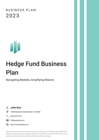 B U S I N E S S P L A N
2023
Hedge Fund Business
Plan
Navigating Markets, Amplifying Returns
John Doe

10200 Bolsa Ave, Westminster, CA, 92683

(650) 359-3153

info@example.com

http://www.example.com

Information provided in this business plan is unique to this business and confidential;
therefore, anyone reading this plan agrees not to disclose any of the information in this
business plan without prior written permission of the company.
 