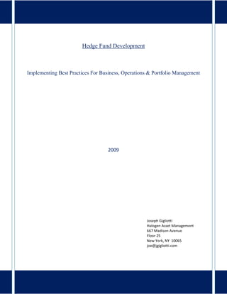 Hedge Fund Development



Implementing Best Practices For Business, Operations & Portfolio Management




                                   2009




                                                   Joseph Gigliotti
                                                   Halogen Asset Management
                                                   667 Madison Avenue
                                                   Floor 25
                                                   New York, NY 10065
                                                   joe@jgigliotti.com




                              joe@jgigliotti.com
 